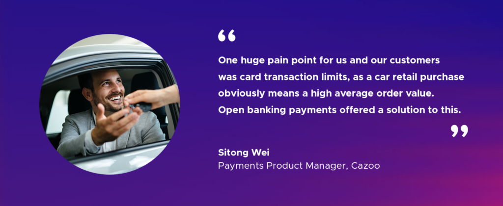 “One huge pain point for us and our customers was card transaction limits, as a car retail purchase obviously means a high average order value. Open banking payments offered a solution to this.” Sitong Wei, Payments Product Manager, Cazoo