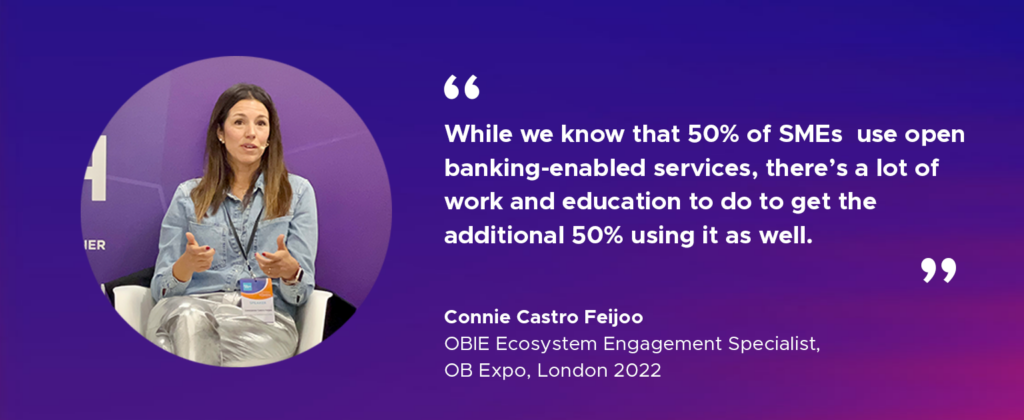 “While we know that 50 per cent of SMEs currently use open banking-enabled services, there’s a lot of work and education to do to get the additional 50 per cent using it as well”. Connie Castro Feijoo, OBIE Ecosystem Engagement Specialist OB Expo, London 2022