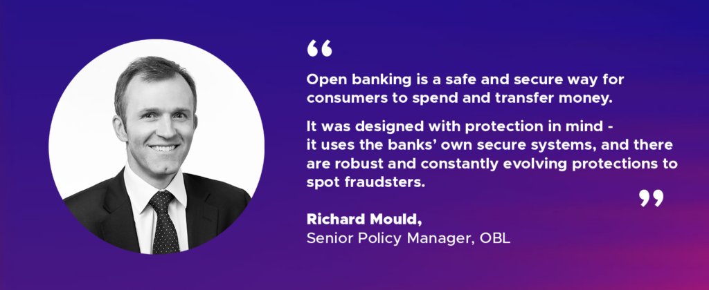 “Open banking is a safe and secure way for consumers to spend and transfer money. It was designed with protection in mind - it uses the banks’ own secure systems, and there are robust and constantly evolving protections to spot fraudsters.”
Richard Mould, Senior Policy Manager, OBL