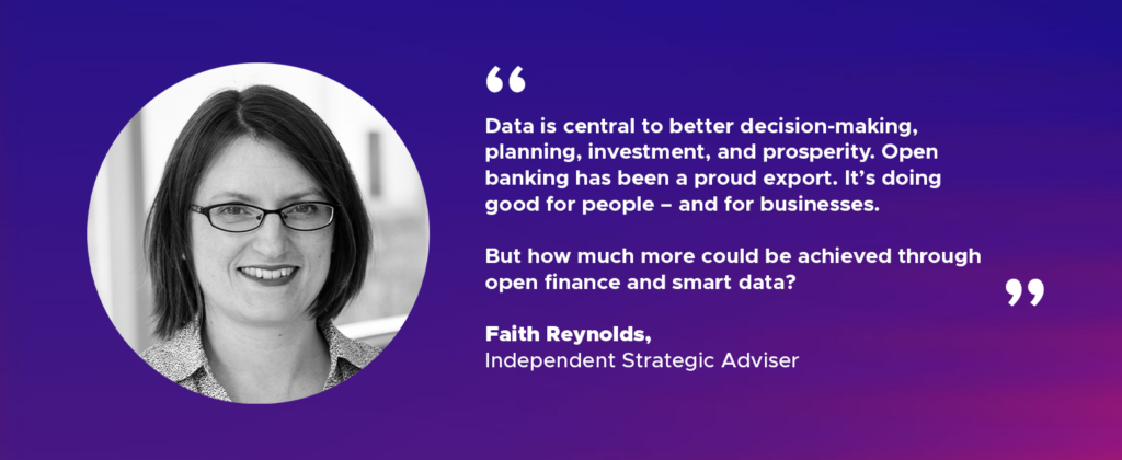 “Data is central to better decision-making, planning, investment, and prosperity. Open banking has been a proud export. It’s doing good for people – and for businesses. But how much more could be achieved through open finance and smart data?” Faith Reynolds, Independent Strategic Adviser