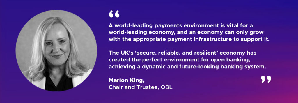 "A world-leading payments environment is vital for a world-leading economy, and an economy can only grow with the appropriate payments infrastructure to support it. The UK’s ‘secure, reliable, and resilient’ economy has created the perfect environment for open banking, achieving a dynamic and future-looking banking system." Marion King, Chair and Trustee, OBL
