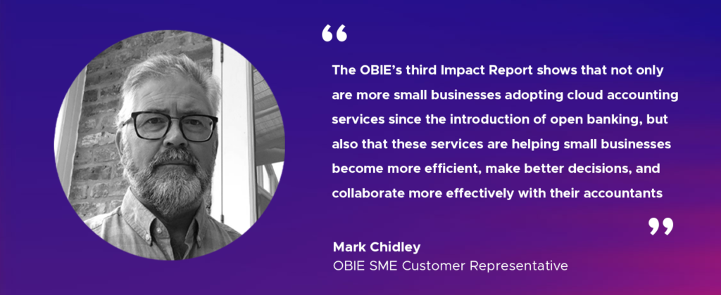 “The OBIE’s third Impact Report shows that not only are more small businesses adopting cloud accounting services since the introduction of open banking, but also that these services are helping small businesses become more efficient, make better decisions, and collaborate more effectively with their accountants.” Mark Chidley, OBIE SME Customer Representative