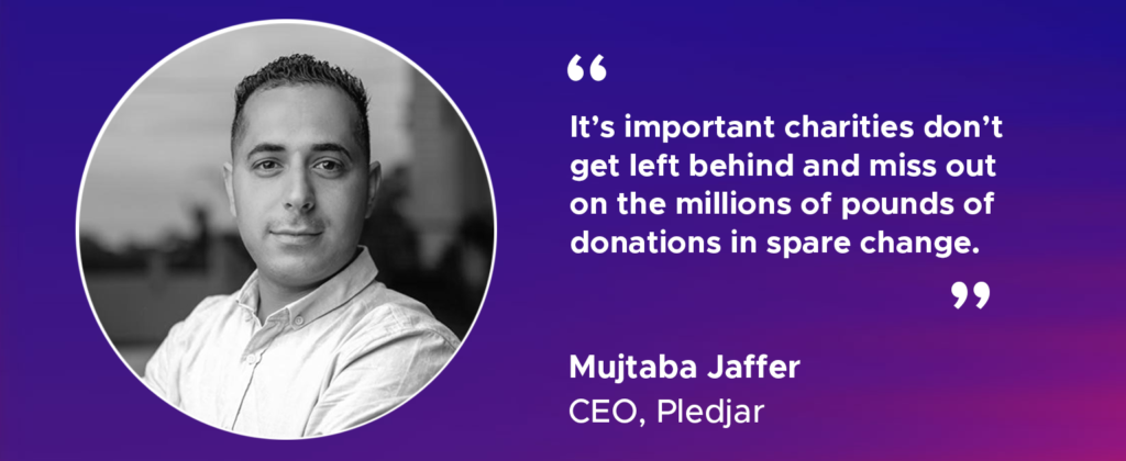 "It’s important charities don’t get left behind and miss out on the millions of pounds of donations in spare change." Mujtaba Jaffer, CEO, Pledjar