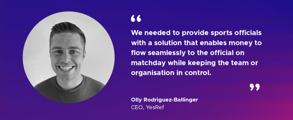 "We needed to provide sports officials with a solution that enables money to flow seamlessly to the official on matchday while keeping the team or organisation in control.” Olly Rodriguez-Ballinger YesRef