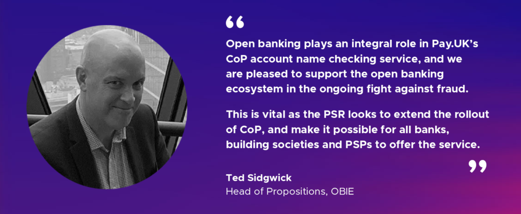 “Open banking plays an integral role in Pay.UK’s CoP account name checking service, and we are pleased to support the open banking ecosystem in the ongoing fight against fraud. This is vital as the PSR looks to extend the rollout of CoP, and make it possible for all banks, building societies and PSPs to offer the service." Ted Sidgwick, Head of Propositions, OBIE