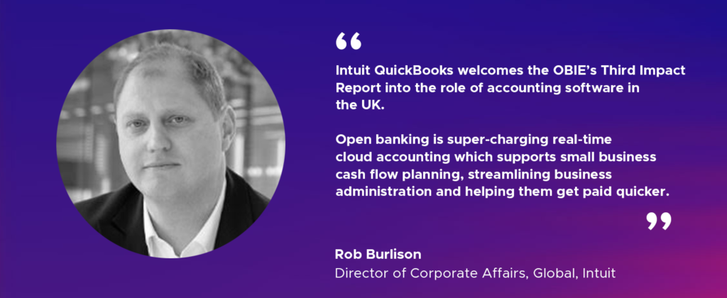 “Intuit QuickBooks welcomes the OBIE’s Third Impact Report exploring the role of accounting software in the UK.    Open banking is super-charging real-time cloud accounting which supports small business cash flow planning, streamlining business administration and helping them get paid quicker."  
Rob Burlison, Director of Corporate Affairs, Global, Intuit